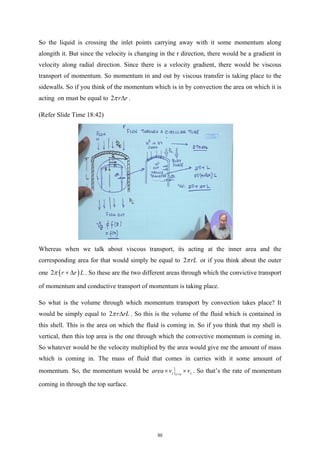 So the liquid is crossing the inlet points carrying away with it some momentum along
alongith it. But since the velocity is changing in the r direction, there would be a gradient in
velocity along radial direction. Since there is a velocity gradient, there would be viscous
transport of momentum. So momentum in and out by viscous transfer is taking place to the
sidewalls. So if you think of the momentum which is in by convection the area on which it is
acting on must be equal to 2 r r
π ∆ .
(Refer Slide Time 18:42)
Whereas when we talk about viscous transport, its acting at the inner area and the
corresponding area for that would simply be equal to 2 rL
π or if you think about the outer
one ( )
2 r r L
π + ∆ . So these are the two different areas through which the convictive transport
of momentum and conductive transport of momentum is taking place.
So what is the volume through which momentum transport by convection takes place? It
would be simply equal to 2 r rL
π ∆ . So this is the volume of the fluid which is contained in
this shell. This is the area on which the fluid is coming in. So if you think that my shell is
vertical, then this top area is the one through which the convective momentum is coming in.
So whatever would be the velocity multiplied by the area would give me the amount of mass
which is coming in. The mass of fluid that comes in carries with it some amount of
momentum. So, the momentum would be z z
z o
area v v
=
× × . So that’s the rate of momentum
coming in through the top surface.
50
 