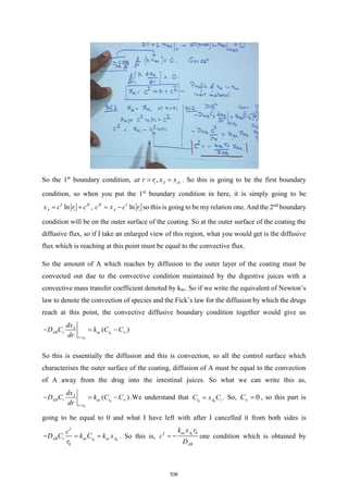 So the 1st
boundary condition, ,
i A Ai
at r r x x
= = . So this is going to be the first boundary
condition, so when you put the 1st
boundary condition in here, it is simply going to be
ln
I II
A i
x c r c
= + , ln
II I
A i
c x c r
= − so this is going to be my relation one. And the 2nd
boundary
condition will be on the outer surface of the coating. So at the outer surface of the coating the
diffusive flux, so if I take an enlarged view of this region, what you would get is the diffusive
flux which is reaching at this point must be equal to the convective flux.
So the amount of A which reaches by diffusion to the outer layer of the coating must be
convected out due to the convective condition maintained by the digestive juices with a
convective mass transfer coefficient denoted by kac. So if we write the equivalent of Newton’s
law to denote the convection of species and the Fick’s law for the diffusion by which the drugs
reach at this point, the convective diffusive boundary condition together would give us
0
0
( )
A
AB t ac r
r r
dx
D C k C C
dr

=
− = −
So this is essentially the diffusion and this is convection, so all the control surface which
characterises the outer surface of the coating, diffusion of A must be equal to the convection
of A away from the drug into the intestinal juices. So what we can write this as,
0
0
( )
A
AB t ac r
r r
dx
D C k C C
dr

=
− = − .We understand that 0 0
r A t
C x C
= . So, 0
C = , so this part is
going to be equal to 0 and what I have left with after I cancelled it from both sides is
0 0
0
I
AB t ac r ac A
c
D C k C k x
r
− = = . So this is, 0 0
ac A
I
AB
k x r
c
D
= − one condition which is obtained by
536
 