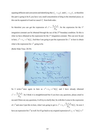 equating diffusion and convection and identifying that 0 0
r A t
C x C
= and A t
C x C

 = , so therefore
this part is going to be 0, you have very small concentration of drug in the intestinal juices, so
this can be equated to 0 and we cancel t
C from both sides.
So therefore you can get the expression of 0 0
ac A
I
AB
k x r
c
D
= − . So the expression for the 1st
integration constant can be obtained through the use of the 2nd
boundary condition. So this is
what we have obtained as the expression for the 1st
integration constant. This can now be put
in here, ln
II I
Ai i
c x c r
= − , And then I am going to put the expression for I
c in here to obtain
what is the expression for II
c going to be.
(Refer Slide Time: 20:39)
So I write II
c once again in here as ln
II I
Ai i
c x c r
= − and I have already obtained
0 0
ac A
I
AB
k x r
c
D
= − . So I think it is straightforward but if you have any questions, please email to
me and if there are any questions, I will try to clarify that. So with this I come to the expression
of II
c and once I put this in here, what I am going to get is 0 0
ln
ac
II
Ai i
A
AB
k x r
D
c x r
= + . So now I
have an expression for II
c as well. So if I go back to my original expression of ln
I II
A i
x c r c
= +
537
 