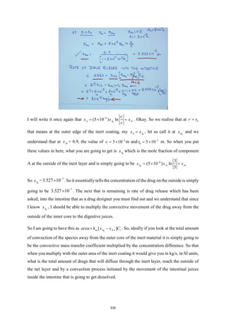 I will write it once again that 0
6
(5 10 ) ln i
Ai
A
A x
r
x x
r
−
=  + . Okay. So we realise that at 0
r r
=
that means at the outer edge of the inert coating, my 0
A
A
x x
= , let us call it at 0
A
x and we
understand that at Ai
x = 0.9, the value of 3
10
3
i
r −

= m and 3
0 0
5 1
r −

= m. So when you put
these values in here, what you are going to get is 0
A
x which is the mole fraction of component
A at the outside of the inert layer and is simply going to be 0
6 3
(5 10 ) ln
5
Ai A
A i
x x
x −
=  +
So 0
A
x = 7
3.527 10−
 . So it essentially tells the concentration of the drug on the outside is simply
going to be 7
3.527 10−
 . The next that is remaining is rate of drug release which has been
asked, into the intestine that as a drug designer you must find out and we understand that since
I know 0
A
x , I should be able to multiply the convective movement of the drug away from the
outside of the inner core to the digestive juices.
So I am going to have this as 0
[ ]
ac A A t
area k x x C

 − . So, ideally if you look at the total amount
of convection of the species away from the outer core of the inert material it is simply going to
be the convective mass transfer coefficient multiplied by the concentration difference. So that
when you multiply with the outer area of the inert coating it would give you in kg/s, in SI units,
what is the total amount of drugs that will diffuse through the inert layer, reach the outside of
the net layer and by a convection process initiated by the movement of the intestinal juices
inside the intestine that is going to get dissolved.
539
 