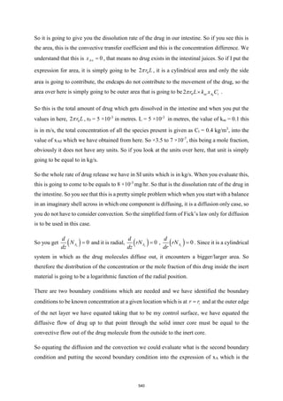 So it is going to give you the dissolution rate of the drug in our intestine. So if you see this is
the area, this is the convective transfer coefficient and this is the concentration difference. We
understand that this is 0
A
x  = , that means no drug exists in the intestinal juices. So if I put the
expression for area, it is simply going to be 0
2 r L
 , it is a cylindrical area and only the side
area is going to contribute, the endcaps do not contribute to the movement of the drug, so the
area over here is simply going to be outer area that is going to be 0
0
2 ac A t
r L k x C

 .
So this is the total amount of drug which gets dissolved in the intestine and when you put the
values in here, 0
2 r L
 , r0 = 5 ×10-3
in metres. L = 5 ×10-3
in metres, the value of kac = 0.1 this
is in m/s, the total concentration of all the species present is given as Ct = 0.4 kg/m3
, into the
value of xA0 which we have obtained from here. So ×3.5 to 7 ×10-7
, this being a mole fraction,
obviously it does not have any units. So if you look at the units over here, that unit is simply
going to be equal to in kg/s.
So the whole rate of drug release we have in SI units which is in kg/s. When you evaluate this,
this is going to come to be equals to 8 ×10-3
mg/hr. So that is the dissolution rate of the drug in
the intestine. So you see that this is a pretty simple problem which when you start with a balance
in an imaginary shell across in which one component is diffusing, it is a diffusion only case, so
you do not have to consider convection. So the simplified form of Fick’s law only for diffusion
is to be used in this case.
So you get ( ) 0
z
A
d
N
dz
= and it is radial, ( ) 0
z
A
d
rN
dz
= , ( ) 0
z
A
d
rN
dr
= . Since it is a cylindrical
system in which as the drug molecules diffuse out, it encounters a bigger/larger area. So
therefore the distribution of the concentration or the mole fraction of this drug inside the inert
material is going to be a logarithmic function of the radial position.
There are two boundary conditions which are needed and we have identified the boundary
conditions to be known concentration at a given location which is at i
r r
= and at the outer edge
of the net layer we have equated taking that to be my control surface, we have equated the
diffusive flow of drug up to that point through the solid inner core must be equal to the
convective flow out of the drug molecule from the outside to the inert core.
So equating the diffusion and the convection we could evaluate what is the second boundary
condition and putting the second boundary condition into the expression of xA which is the
540
 