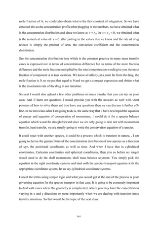 mole fraction of A, we could also obtain what is the first constant of integration. So we have
obtained this as the concentration profile after plugging in the numbers, we have obtained what
is the concentration distribution and since we know at 0
r r
= , let 0
A
x x
= = , we obtained what
is the numerical value of 0
x = after putting in the values that we know and the rate of drug
release is simply the product of area, the convection coefficient and the concentration
distribution.
See the concentration distribution here which is the common practice in many mass transfer
cases is expressed not in terms of concentration difference but in terms of the mole fraction
difference and the mole fraction multiplied by the total concentration would give you the mole
fraction of component A at two locations. We know at infinity, at a point far from the drug, the
mole fraction is 0, so we put that equal to 0 and we get a compact expression and obtain what
is the dissolution rate of the drug in our intestine.
So next I would also upload a few other problems on mass transfer that you can try on your
own. And if there are questions I would provide you with the answers as well with short
pointers of how to solve them and you have any questions then we can discuss it further off-
line. In the next class what I am going to do is, the same way that I have developed the equation
of energy and equation of conservation of momentum, I would do it for a species balance
equation which would be straightforward since we are only going to deal not with momentum
transfer, heat transfer, we are simply going to write the conservation equation of a species.
It could react with another species, it could be a process which is transient in nature, , I am
going to derive the general form of the concentration distribution of one species as a function
of xyz, the positional coordinates as well as time. And when I have that in cylindrical
coordinates, Cartesian coordinates and spherical coordinates, then you as before no longer
would need to do the shell momentum, shell mass balance anymore. You simply pick the
equation in the right coordinate systems and start with the species transport equation with the
appropriate coordinate system, let us say cylindrical coordinate systems.
Cancel the terms using simple logic and what you would get at the end of the process is your
governing equation for the species transport in that case. It is going to be extremely important
to deal with cases where the geometry is complicated, where you may have the concentration
varying in x and y directions or more importantly when we are dealing with transient mass
transfer situations. So that would be the topic of the next class.
541
 