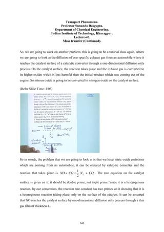 Transport Phenomena.
Professor Sunando Dasgupta.
Department of Chemical Engineering.
Indian Institute of Technology, Kharagpur.
Lecture-47.
Mass transfer (Continued).
So, we are going to work on another problem, this is going to be a tutorial class again, where
we are going to look at the diffusion of one specific exhaust gas from an automobile where it
reaches the catalyst surface of a catalytic converter through a one-dimensional diffusion only
process. On the catalyst surface, the reaction takes place and the exhaust gas is converted to
its higher oxides which is less harmful than the initial product which was coming out of the
engine. So nitrous oxide is going to be converted to nitrogen oxide on the catalyst surface.
(Refer Slide Time: 1:06)
So in words, the problem that we are going to look at is that we have nitric oxide emissions
which are coming from an automobile, it can be reduced by catalytic converter and the
reaction that takes place is 2 2
1
=
2
N CO N O
O C
+ + . The rate equation on the catalyst
surface is given as 1
k  it should be double prime, not triple prime. Since it is a heterogenous
reaction, by our convention, the reaction rate constant has two primes on it showing that it is
a heterogenous reaction taking place only on the surface of the catalyst. It can be assumed
that NO reaches the catalyst surface by one-dimensional diffusion only process through a thin
gas film of thickness L.
542
 