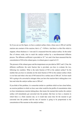 So if you can see this figure, we have a catalyst surface where, whose area is 200 cm² and the
reaction rate constant of this reaction, that is 1
k  = 0.05m/s. And there is a thin film which is
stagnant, whose thickness is 1 mm and Z is measured from the catalyst surface. So the molar
flux of nitrous oxide, tries to reach the catalyst surface by a one-dimensional diffusion
process. The diffusion coefficient is provided as 10- 4
m/s and it has been measured that the
concentration of NO at the exhaust gases, in exhaust gases is equal to 0.15.
The pressure of the exhaust gases and the temperatures are provided as 500°C and 1.2 bar, the
diffusion coefficient, the mole fraction that is provided, you have to evaluate the two,
following two numbers. What is the mole fraction of NO at the catalyst surface? So the
number that you have to calculate are the mole fraction of NO on the catalyst surface which
is over here and what is the rate of NO removal for a surface area of 200 cm2
. So how much
NO is going to be converted to nitrogen when you have the reaction that is taking place over
here and when the catalyst surface area is 200 cm2
.
If you think of this problem, it is somewhat similar to a problem which we have done before,
an exercise problem in which we have seen what would be the profile of concentration when
we have instantaneous reaction taking place, that means the reactant that reaches the catalyst
surface will immediately get converted into the product. But here we have a situation in
which there is a finite reaction rate, so it would take some time for the reactant to get
converted into the product and the rate of reaction is going to be proportional to the
concentration of the reactant on the catalyst surface.
543
 
