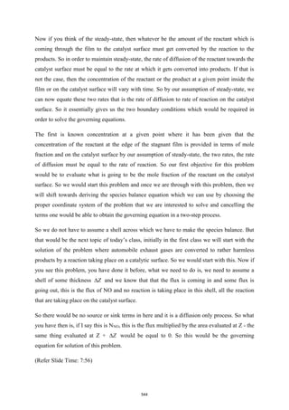 Now if you think of the steady-state, then whatever be the amount of the reactant which is
coming through the film to the catalyst surface must get converted by the reaction to the
products. So in order to maintain steady-state, the rate of diffusion of the reactant towards the
catalyst surface must be equal to the rate at which it gets converted into products. If that is
not the case, then the concentration of the reactant or the product at a given point inside the
film or on the catalyst surface will vary with time. So by our assumption of steady-state, we
can now equate these two rates that is the rate of diffusion to rate of reaction on the catalyst
surface. So it essentially gives us the two boundary conditions which would be required in
order to solve the governing equations.
The first is known concentration at a given point where it has been given that the
concentration of the reactant at the edge of the stagnant film is provided in terms of mole
fraction and on the catalyst surface by our assumption of steady-state, the two rates, the rate
of diffusion must be equal to the rate of reaction. So our first objective for this problem
would be to evaluate what is going to be the mole fraction of the reactant on the catalyst
surface. So we would start this problem and once we are through with this problem, then we
will shift towards deriving the species balance equation which we can use by choosing the
proper coordinate system of the problem that we are interested to solve and cancelling the
terms one would be able to obtain the governing equation in a two-step process.
So we do not have to assume a shell across which we have to make the species balance. But
that would be the next topic of today’s class, initially in the first class we will start with the
solution of the problem where automobile exhaust gases are converted to rather harmless
products by a reaction taking place on a catalytic surface. So we would start with this. Now if
you see this problem, you have done it before, what we need to do is, we need to assume a
shell of some thickness Z
 and we know that that the flux is coming in and some flux is
going out, this is the flux of NO and no reaction is taking place in this shell, all the reaction
that are taking place on the catalyst surface.
So there would be no source or sink terms in here and it is a diffusion only process. So what
you have then is, if I say this is NNO, this is the flux multiplied by the area evaluated at Z - the
same thing evaluated at Z + Z
 would be equal to 0. So this would be the governing
equation for solution of this problem.
(Refer Slide Time: 7:56)
544
 