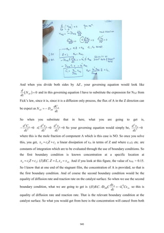 And when you divide both sides by Z
 , your governing equation would look like
( ) 0
AZ
d
N
dz
= and in this governing equation I have to substitute the expression for NAZ from
Fick’s law, since it is, since it is a diffusion only process, the flux of A in the Z direction can
be expect as A
AZ AB
dC
N D
dz
= −
So when you substitute that in here, what you are going to get is,
2 2 2
2 2 2
=0 -C =0 =0
A A A
d C d x d x
dz dz dz
− So your governing equation would simply be,
2
2
=0
A
d x
dz
where this is the mole fraction of component A which is this case is NO. So once you solve
this, you get, 1 2
A
x c Z c
= + a linear dissipation of xA in terms of Z and where c1,c2 etc. are
constants of integration which are to be evaluated through the use of boundary conditions. So
the first boundary condition is known concentration at a specific location at
1 2; ( ) . . ,
A A AL
x c Z c I BC Z L x x
= + = = And if you look at this figure, the value of xAL = 0.15.
So I know that at one end of the stagnant film, the concentration of A is provided, so that is
the first boundary condition. And of course the second boundary condition would be the
equality of diffusion rate and reaction rate on the catalyst surface. So when we use the second
boundary condition, what we are going to get is AB 1
( ) . . -D A
As
dx
II B C C k Cx
dz

= − so this is
equality of diffusion rate and reaction rate. That is the relevant boundary condition at the
catalyst surface. So what you would get from here is the concentration will cancel from both
545
 