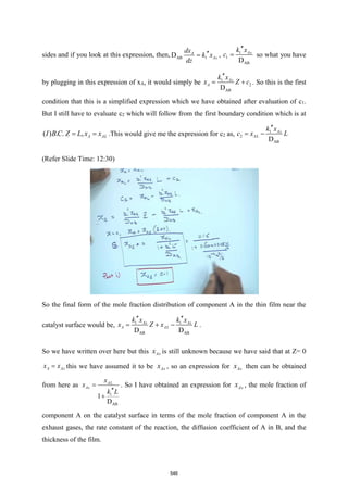 sides and if you look at this expression, then, AB 1
D A
As
dx
k x
dz

= , 1
1
AB
D
As
k x
c

= so what you have
by plugging in this expression of xA, it would simply be 1
2
AB
D
As
A
k x
x Z c

= + . So this is the first
condition that this is a simplified expression which we have obtained after evaluation of c1.
But I still have to evaluate c2 which will follow from the first boundary condition which is at
( ) . . , A AL
I BC Z L x x
= = .This would give me the expression for c2 as, 1
2
AB
D
As
AL
k x
c x L

= −
(Refer Slide Time: 12:30)
So the final form of the mole fraction distribution of component A in the thin film near the
catalyst surface would be, 1 1
AB AB
D D
As As
A AL
k x k x
x Z x L
 
= + − .
So we have written over here but this As
x is still unknown because we have said that at Z= 0
A As
x x
= this we have assumed it to be As
x , so an expression for As
x then can be obtained
from here as
1
AB
1
D
AL
As
x
x
k L
=

+
. So I have obtained an expression for As
x , the mole fraction of
component A on the catalyst surface in terms of the mole fraction of component A in the
exhaust gases, the rate constant of the reaction, the diffusion coefficient of A in B, and the
thickness of the film.
546
 