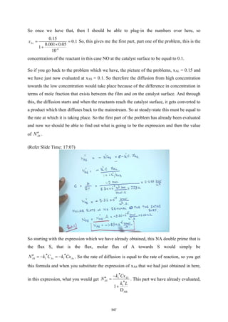 So once we have that, then I should be able to plug-in the numbers over here, so
-4
0.15
0.1
0.001 0.05
1
10
As
x = =

+
So, this gives me the first part, part one of the problem, this is the
concentration of the reactant in this case NO at the catalyst surface to be equal to 0.1.
So if you go back to the problem which we have, the picture of the problems, xAL = 0.15 and
we have just now evaluated at xAS = 0.1. So therefore the diffusion from high concentration
towards the low concentration would take place because of the difference in concentration in
terms of mole fraction that exists between the film and on the catalyst surface. And through
this, the diffusion starts and when the reactants reach the catalyst surface, it gets converted to
a product which then diffuses back to the mainstream. So at steady-state this must be equal to
the rate at which it is taking place. So the first part of the problem has already been evaluated
and now we should be able to find out what is going to be the expression and then the value
of AS
N .
(Refer Slide Time: 17:07)
So starting with the expression which we have already obtained, this NA double prime that is
the flux S, that is the flux, molar flux of A towards S would simply be
1 1
AS As As
N k C k Cx
 
 = − = − . So the rate of diffusion is equal to the rate of reaction, so you get
this formula and when you substitute the expression of xAS that we had just obtained in here,
in this expression, what you would get 1
1
AB
1
D
AL
AS
k Cx
N
k L

−
 =

+
. This part we have already evaluated,
547
 