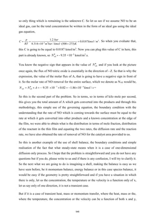so only thing which is remaining is the unknown C. So let us see if we assume NO to be an
ideal gas, can be the total concentration be written in the form of an ideal gas using the ideal
gas equation,
3
2 3
0.0187 /
(500
1.2
8.314 1 273
0 / )
bar
m bar k
p
C kmol m
RT mol K
−
= = =
  +
. So when you evaluate that,
this C is going to be equal to 0.0187 kmol/m3
. Now you can plug this value of C in here, this
part is already known, so AS
N = - 9.35 ×10- 5
kmol/m2
.s.
You know the negative sign that appears in the value of AS
N and if you look at the picture
once again, the flux of NO nitric oxide is essentially in the direction of - Z. So that is why the
expression, the value of the molar flux of A, that is going to have a negative sign in front of
it. So the molar rate of NO removal for the entire surface, which we denote as NAS would be,
5 6
9.35 10 0.02 1.86 10 /
AS AS kmol s
N N A − −

=  = −   = −  =
So this is the second part of the problem. So in terms, so in terms of kilo mole per second,
this gives you the total amount of A which gets converted into the products and through this
methodology, this simple use of the governing equation, the boundary condition with the
understanding that the rate of NO which is coming towards the surface must be equal to the
rate at which it gets converted into other products and a known concentration at the edge of
the film, we were able to obtain what is the distribution in terms of mole fraction, distribution
of the reactant in the thin film and equating the two rates, the diffusion rate and the reaction
rate, we have also obtained the rate of removal of NO for the catalyst area provided to us.
So this is another example of the use of shell balance, the boundary conditions and simple
realisation of the fact that what steady-state means when it is a case of one-dimensional
diffusion only process. So I hope that the problem is straightforward and you do not have any
questions but if you do, please write to us and if there is any confusion, I will try to clarify it.
So the next what we are going to do is imagining a shell, making the balance is easy as we
have seen before, be it momentum balance, energy balance or in this case species balance, it
would be easy if the geometry is pretty straightforward and if you have a situation in which
there is only, let us the concentration, the temperature or the velocity is a function only of x,
let us say only of one direction, it is not a transient case.
But if it is a case of transient heat, mass or momentum transfer, where the heat, mass or the,
where the temperature, the concentration or the velocity can be a function of both x and y,
548
 