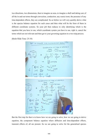 two directions, two dimensions, then to imagine an area, to imagine a shell and taking care of
all the in and out terms through convection, conduction, any source term, the presence of any
time-dependent effects, they are complicated. So as before we will very quickly derive what
is the species balance equation for such cases and then what will be the form of them in
different coordinate systems. So your job then reduces to only identifying which is the
equation that you have to use, which coordinate system you have to use, right it, cancel the
terms which are not relevant and then get to your governing equation in a two-step process.
(Refer Slide Time: 25:10)
But the first step for that is to know how we are going to solve, how we are going to derive
equation, the component balance equation where diffusion and time-dependent effects,
transient effects of, all are present. So we are going to solve for the generalised species
549
 