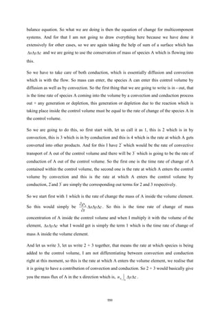 balance equation. So what we are doing is then the equation of change for multicomponent
systems. And for that I am not going to draw everything here because we have done it
extensively for other cases, so we are again taking the help of sum of a surface which has
x y z
   and we are going to use the conservation of mass of species A which is flowing into
this.
So we have to take care of both conduction, which is essentially diffusion and convection
which is with the flow. So mass can enter, the species A can enter this control volume by
diffusion as well as by convection. So the first thing that we are going to write is in - out, that
is the time rate of species A coming into the volume by a convection and conduction process
out + any generation or depletion, this generation or depletion due to the reaction which is
taking place inside the control volume must be equal to the rate of change of the species A in
the control volume.
So we are going to do this, so first start with, let us call it as 1, this is 2 which is in by
convection, this is 3 which is in by conduction and this is 4 which is the rate at which A gets
converted into other products. And for this I have 2’ which would be the rate of convective
transport of A out of the control volume and there will be 3’ which is going to be the rate of
conduction of A out of the control volume. So the first one is the time rate of change of A
contained within the control volume, the second one is the rate at which A enters the control
volume by convection and this is the rate at which A enters the control volume by
conduction, 2’and 3’ are simply the corresponding out terms for 2 and 3 respectively.
So we start first with 1 which is the rate of change the mass of A inside the volume element.
So this would simply be A
x y z
t


  

. So this is the time rate of change of mass
concentration of A inside the control volume and when I multiply it with the volume of the
element, x y z
   what I would get is simply the term 1 which is the time rate of change of
mass A inside the volume element.
And let us write 3, let us write 2 + 3 together, that means the rate at which species is being
added to the control volume, I am not differentiating between convection and conduction
right at this moment, so this is the rate at which A enters the volume element, we realise that
it is going to have a contribution of convection and conduction. So 2 + 3 would basically give
you the mass flux of A in the x direction which is, x
A x
n y z
  .
550
 