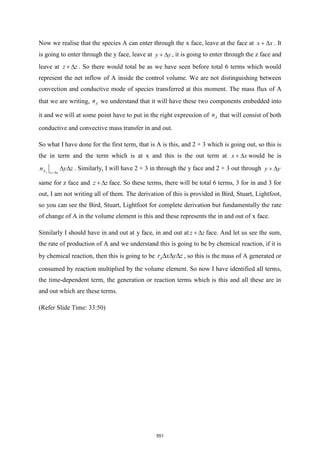 Now we realise that the species A can enter through the x face, leave at the face at x x
+  . It
is going to enter through the y face, leave at y y
+  , it is going to enter through the z face and
leave at z z
+  . So there would total be as we have seen before total 6 terms which would
represent the net inflow of A inside the control volume. We are not distinguishing between
convection and conductive mode of species transferred at this moment. The mass flux of A
that we are writing, A
n we understand that it will have these two components embedded into
it and we will at some point have to put in the right expression of A
n that will consist of both
conductive and convective mass transfer in and out.
So what I have done for the first term, that is A is this, and 2 + 3 which is going out, so this is
the in term and the term which is at x and this is the out term at x x
+  would be is
x
A x x
n y z
+
  . Similarly, I will have 2 + 3 in through the y face and 2 + 3 out through y y
+ 
same for z face and z z
+  face. So these terms, there will be total 6 terms, 3 for in and 3 for
out, I am not writing all of them. The derivation of this is provided in Bird, Stuart, Lightfoot,
so you can see the Bird, Stuart, Lightfoot for complete derivation but fundamentally the rate
of change of A in the volume element is this and these represents the in and out of x face.
Similarly I should have in and out at y face, in and out at z z
+  face. And let us see the sum,
the rate of production of A and we understand this is going to be by chemical reaction, if it is
by chemical reaction, then this is going to be A
r x y z
   , so this is the mass of A generated or
consumed by reaction multiplied by the volume element. So now I have identified all terms,
the time-dependent term, the generation or reaction terms which is this and all these are in
and out which are these terms.
(Refer Slide Time: 33:50)
551
 