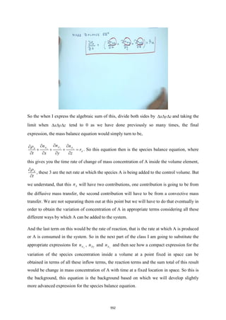 So the when I express the algebraic sum of this, divide both sides by x y z
   and taking the
limit when x y z
   tend to 0 as we have done previously so many times, the final
expression, the mass balance equation would simply turn to be,
y
x z
A
A A
A
A
n
n n
r
t x y z
 
 

+ + + =
   
. So this equation then is the species balance equation, where
this gives you the time rate of change of mass concentration of A inside the volume element,
A
t



, these 3 are the net rate at which the species A is being added to the control volume. But
we understand, that this A
n will have two contributions, one contribution is going to be from
the diffusive mass transfer, the second contribution will have to be from a convective mass
transfer. We are not separating them out at this point but we will have to do that eventually in
order to obtain the variation of concentration of A in appropriate terms considering all these
different ways by which A can be added to the system.
And the last term on this would be the rate of reaction, that is the rate at which A is produced
or A is consumed in the system. So in the next part of the class I am going to substitute the
appropriate expressions for x
A
n , Ay
n and z
A
n and then see how a compact expression for the
variation of the species concentration inside a volume at a point fixed in space can be
obtained in terms of all these inflow terms, the reaction terms and the sum total of this result
would be change in mass concentration of A with time at a fixed location in space. So this is
the background, this equation is the background based on which we will develop slightly
more advanced expression for the species balance equation.
552
 