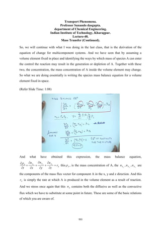 Transport Phenomena.
Professor Sunando dasgupta.
department of Chemical Engineering.
Indian Institute of Technology, Kharagpur.
Lecture-48.
Mass Transfer (Continued).
So, we will continue with what I was doing in the last class, that is the derivation of the
equation of change for multicomponent systems. And we have seen that by assuming a
volume element fixed in place and identifying the ways by which mass of species A can enter
the control the reaction may result in the generation or depletion of A. Together with these
two, the concentration, the mass concentration of A inside the volume element may change.
So what we are doing essentially is writing the species mass balance equation for a volume
element fixed in space.
(Refer Slide Time: 1:08)
And what have obtained this expression, the mass balance equation,
y
x z
A
A A
A
A
n
n n
r
t x y z
 
 

+ + + =
   
this A
 , is the mass concentration of A, the x
A
n , y
A
n , z
A
n are
the components of the mass flux vector for component A in the x, y and z direction. And this
A
r is simply the rate at which A is produced in the volume element as a result of reaction.
And we stress once again that this A
n contains both the diffusive as well as the convective
flux which we have to substitute at some point in future. These are some of the basic relations
of which you are aware of.
553
 