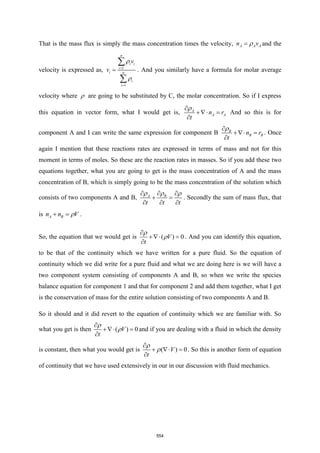 That is the mass flux is simply the mass concentration times the velocity, A A A
n v

= and the
velocity is expressed as, 1
1
n
i i
i
i n
i
i
v
v


=
=
=


. And you similarly have a formula for molar average
velocity where  are going to be substituted by C, the molar concentration. So if I express
this equation in vector form, what I would get is, A
A A
n r
t


+ =

And so this is for
component A and I can write the same expression for component B B
B B
n r
t


+ =

. Once
again I mention that these reactions rates are expressed in terms of mass and not for this
moment in terms of moles. So these are the reaction rates in masses. So if you add these two
equations together, what you are going to get is the mass concentration of A and the mass
concentration of B, which is simply going to be the mass concentration of the solution which
consists of two components A and B, A B
t t t
  
  
+ =
  
. Secondly the sum of mass flux, that
is A B
n n V

+ = .
So, the equation that we would get is ( ) 0
V
t



+ =

. And you can identify this equation,
to be that of the continuity which we have written for a pure fluid. So the equation of
continuity which we did write for a pure fluid and what we are doing here is we will have a
two component system consisting of components A and B, so when we write the species
balance equation for component 1 and that for component 2 and add them together, what I get
is the conservation of mass for the entire solution consisting of two components A and B.
So it should and it did revert to the equation of continuity which we are familiar with. So
what you get is then ( ) 0
V
t



+ =

and if you are dealing with a fluid in which the density
is constant, then what you would get is ( ) 0
V
t



+  =

. So this is another form of equation
of continuity that we have used extensively in our in our discussion with fluid mechanics.
554
 