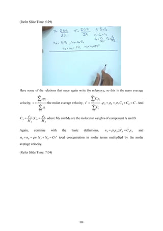 (Refer Slide Time: 5:29)
Here some of the relations that once again write for reference, so this is the mass average
velocity, 1
1
n
i i
i
n
i
i
v
v


=
=
=


the molar average velocity, 1
1
n
i i
i
n
i
i
C v
v
C
 =
=
=


, A B
  
+ = , A B
C C C
+ = . And
;
A B
A B
A B
C C
M M
 
= = where MA and MB are the molecular weights of component A and B.
Again, continue with the basic definitions, ;
A A A A A A
n v N C v

= = and
;
A B A B
n n v N N Cv
 
+ = + = total concentration in molar terms multiplied by the molar
average velocity.
(Refer Slide Time: 7:04)
555
 