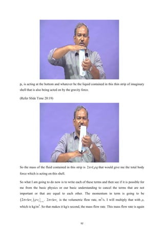 pL is acting at the bottom and whatever be the liquid contained in this thin strip of imaginary
shell that is also being acted on by the gravity force.
(Refer Slide Time 20:19)
So the mass of the fluid contained in this strip is 2 rL g
π ρ that would give me the total body
force which is acting on this shell.
So what I am going to do now is to write each of these terms and then see if it is possible for
me from the basic physics or our basic understanding to cancel the terms that are not
important or that are equal to each other. The momentum in term is going to be
( )
2 z z z o
r rv v
π ρ =
∆ . 2 z
r rv
π ∆ is the volumetric flow rate, m3
/s. I will multiply that with ρ,
which is kg/m3
. So that makes it kg/s second, the mass flow rate. This mass flow rate is again
52
 