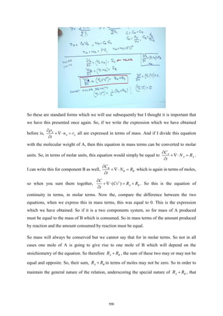 So these are standard forms which we will use subsequently but I thought it is important that
we have this presented once again. So, if we write the expression which we have obtained
before is, A
A A
n r
t


+ =

all are expressed in terms of mass. And if I divide this equation
with the molecular weight of A, then this equation in mass terms can be converted to molar
units. So, in terms of molar units, this equation would simply be equal to A
A A
C
N R
t

+ =

.
I can write this for component B as well, B
B B
C
N R
t

+ =

which is again in terms of moles,
so when you sum them together, ( ) A B
C
Cv R R
t


+ = +

. So this is the equation of
continuity in terms, in molar terms. Now the, compare the difference between the two
equations, when we express this in mass terms, this was equal to 0. This is the expression
which we have obtained. So if it is a two components system, so for mass of A produced
must be equal to the mass of B which is consumed. So in mass terms of the amount produced
by reaction and the amount consumed by reaction must be equal.
So mass will always be conserved but we cannot say that for in molar terms. So not in all
cases one mole of A is going to give rise to one mole of B which will depend on the
stoichiometry of the equation. So therefore A B
R R
+ , the sum of these two may or may not be
equal and opposite. So, their sum, A B
R R
+ in terms of moles may not be zero. So in order to
maintain the general nature of the relation, underscoring the special nature of A B
R R
+ , that
556
 