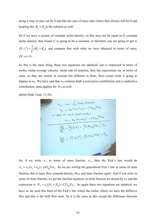 being it may or may not be 0 and like the case of mass rates where they always will be 0 and
keeping this A B
R R
+ in the solution as well.
So if we have a system of constant molar density, so this may not be equal to 0, constant
molar density, that means C is going to be a constant, so therefore you are going to get is
1
( ) ( )
A B
v R R
C

 = + and compare that with what we have obtained in terms of mass,
( ) 0
v
 = .
So this is the same thing, these two equations are identical, one is expressed in terms of
moles, molar average velocity, molar rate of reaction, here the expressions are in terms of
mass, so they are similar in concept but different in form. Next comes what is going to
happen to nA. We have said that nA contains both a convective contribution and a conductive
contribution, same applies for NA as well.
(Refer Slide Time: 11:39)
So, if we write A
n in terms of mass fraction A
w , then the Fick’s law would be
( )
A A A B AB A
n w n n D w

= + −  . So we are writing the generalised Fick’s law in terms of mass
fraction, this is mass flux, constant density, DAB and mass fraction again. And if you write in
terms of mole fraction, we get the familiar equation, so mole fraction we denote by xA and the
expression is ( )
A A A B AB A
N x N N CD x
= + −  . So again these two equations are identical, we
have so far used this form of the Fick’s law where the molar, where we have the diffusive
flux and this is the bulk flow term. So it is the same as this except the difference between
557
 