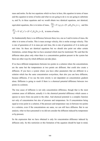mass and moles. So the two equations which we have in here, this equation in terms of mass
and this equation in terms of moles and what we are going to do is we are going to substitute
nA and NA in these equations and we would obtain two identical equations, not identical,
equivalent equations, this is in terms of mass, ( ) ( )
A
A AB A A
v D w r
t

 

+ =   +

and this
( ) ( )
A
A A AB A A
C
C v C D x R
t


+ =   +

in terms of moles.
So fundamentally there is no difference between these two, one as I said in terms of mass, the
other is in terms of moles. This is mass average velocity, this is molar average velocity. This
is rate of generation of A in mass per unit time, this is rate of generation of A in moles per
unit time. So these are identical equations but we should also point out other certain
limitations, certain things that we have assumed which must be mentioned. We said that the
diffusion takes place only when there is a concentration gradient present in the system but
there are other ways by which diffusion can take place.
If we have different temperatures between two points in a solution where the concentrations
are the same but the temperatures at two points are different, that could also create a
diffusion. If you have a system where you have other parameters that are different in a
solution which has the same concentration everywhere, then also you can have diffusion,
because diffusion, if we use the term strictly is not dependent on concentration gradient
alone. Diffusion is going to result if there is a chemical potential difference between two
points in a solution.
The true cause of diffusion is not only concentration difference, though that is the most
common cause of diffusion, actually it is the chemical potential difference which causes a
species to move from one point to the other. And chemical potential is a complex function
not only of concentration but also of pressure and temperature. So if concentration being
equal at every point in a solution, if the pressure and temperature vary in between two points
in a solution, even if the concentrations are same, we can still have diffusion. But in our
analysis, what we have presented is we did not consider the diffusion induced by temperature
or by pressure.
So the expression that we have obtained is only for concentration difference induced by
diffusion only. So this restriction or this limitation of the equation should be kept in mind,
558
 