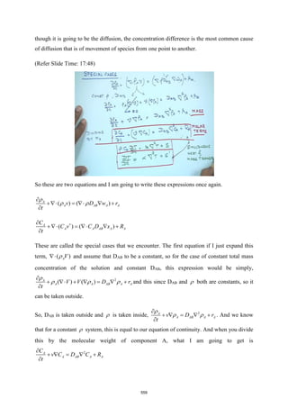 though it is going to be the diffusion, the concentration difference is the most common cause
of diffusion that is of movement of species from one point to another.
(Refer Slide Time: 17:48)
So these are two equations and I am going to write these expressions once again.
( ) ( )
A
A AB A A
v D w r
t

 

+ =   +

( ) ( )
A
A A AB A A
C
C v C D x R
t


+ =   +

These are called the special cases that we encounter. The first equation if I just expand this
term, ( )
AV

 and assume that DAB to be a constant, so for the case of constant total mass
concentration of the solution and constant DAB, this expression would be simply,
2
( ) ( )
A
A A AB A A
V V D r
t

  

+  +  =  +

and this since DAB and  both are constants, so it
can be taken outside.
So, DAB is taken outside and  is taken inside, 2
A
A AB A A
v D r
t

 

+  =  +

. And we know
that for a constant  system, this is equal to our equation of continuity. And when you divide
this by the molecular weight of component A, what I am going to get is
2
A
A AB A A
C
v C D C R
t

+  =  +

559
 