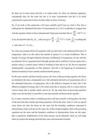 So these are in mass terms and this is in molar terms. So, these are identical equations,
conceptually they are the same but one is in mass concentration and this is in molar
concentration expressed in terms of moles rather in terms of masses.
So, if you look at this expression a bit more carefully and if you see what is this, this is
nothing but the substantial derivative of concentration of A. So I would like to compare this
with the equation which we have obtained and I hope you remember this as 2
DT
k T S
Dt
=  + ,
if you divide both sides by p
C
 , what you get is 2
p
dT k
T S
dt C

=  +

and
p
k
C

is nothing but
 and where / p
S S C
 =  .
So, when you compare these two equations what you have here is the substantial derivative of
temperature, what is on this side is the transfer of species A is a result of diffusion. This is
transfer of energy through conduction because of difference in temperature. So this and this
are identical, this is a generation term through reaction and it could be of various means like a
nuclear source, a current source which is resulting in heat and so on. So, the two equations
fundamentally/ conceptually are then identical. And this is the beginning of simultaneous
identical treatment of mass transfer and heat transfer process.
So the mass transfer and heat transfer process, the form of the governing equation, the forms
are absolutely the same, conceptually one is the substantial derivative of concentration, this is
the substantial derivative of temperature, this is the diffusive transport of mass, this is the
diffusive transport of energy, this is the source term due to reaction, this is a source term by
various means that is nuclear, ohmic and so on. So, the same form of governing equations
under-score the fact that it is possible to treat mass transfer and heat transfer together.
So, in many situations where a simultaneous heat and mass transfer is taking place, the form
of the heat and mass transfer governing equations will be the same. And we will see special
cases where not only the forms are the same but the boundary conditions expressed in
dimensionless forms will also be the same. So, if that situation happens, that is the governing
equations are the same and the boundary conditions in dimensionless forms are the same,
then a significant simplification of the entire process can be obtained, which we will study
when we explore the analogy between heat, mass and momentum transfer.
560
 