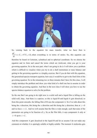 So, coming back to the equation for mass transfer, what we have then is
2
A
A A A
dC
v C C R
dt
+  =  + when everything is in terms of moles. So, this equation can
therefore be found in Cartesian, cylindrical and in spherical coordinate. So we choose the
equation and its form and cancel the terms which are irrelevant, what you get is your
governing equation. So in the next part, what I am going to do is I will show you a problem
which is difficult to visualize when you try to do a shell momentum or mass balance and
getting to the governing equation is a lengthy exercise. But if you do that with this equation,
the generalised species transport equation, how easy it would be to get to the final form of the
governing equation. So in the remaining two or three minutes that I have for this class, I will
simply introduce the problem and show you what kind of a shell one has to assume in order
to obtain the governing equation. And then in the next class I will show you how to use the
species balance equation to solve for the problem.
So the one that I am going to do right now is a solid wall and a liquid film is falling on the
solid wall, okay. And there is a species, so this is liquid B and liquid A gets dissolved, so
from this point onwards, the falling film of B sees the component A. So if we talk about this
being the z direction, this being the x direction and this being the y direction, then at 0
z =
and we have z L
= . And we will assume that the film is wide enough, such that none of the
parameters are going to be function of y. So as the film falls, it sees component A only at
0
z = up to z L
= .
And this component A gets dissolved in the liquid B and let us assume I do not make any
comment on whether A is sparingly soluble or highly soluble. The moment A molecules gets
562
 