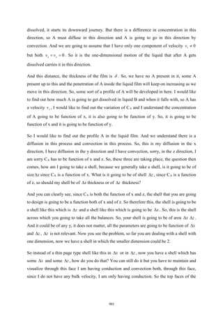 dissolved, it starts its downward journey. But there is a difference in concentration in this
direction, so A must diffuse in this direction and A is going to go in this direction by
convection. And we are going to assume that I have only one component of velocity 0
z
v 
but both 0
x y
v v
= = . So it is the one-dimensional motion of the liquid that after A gets
dissolved carries it in this direction.
And this distance, the thickness of the film is  . So, we have no A present in it, some A
present up to this and the penetration of A inside the liquid film will keep on increasing as we
move in this direction. So, some sort of a profile of A will be developed in here. I would like
to find out how much A is going to get dissolved in liquid B and when it falls with, so A has
a velocity z
v , I would like to find out the variation of CA and I understand the concentration
of A going to be function of x, it is also going to be function of y. So, it is going to be
function of x and it is going to be function of y.
So I would like to find out the profile A in the liquid film. And we understand there is a
diffusion in this process and convection in this process. So, this is my diffusion in the x
direction, I have diffusion in the y direction and I have convection, sorry, in the z direction, I
am sorry CA has to be function of x and z. So, these three are taking place, the question then
comes, how am I going to take a shell, because we generally take a shell, is it going to be of
size x
 since CA is a function of x. What is it going to be of shell z
 , since CA is a function
of z, so should my shell be of x
 thickness or of z
 thickness?
And you can clearly see, since CA is both the function of x and z, the shell that you are going
to design is going to be a function both of x and of z. So therefore this, the shell is going to be
a shell like this which is z
 and a shell like this which is going to be x
 . So, this is the shell
across which you going to take all the balances. So, your shell is going to be of area x
 z
 .
And it could be of any y, it does not matter, all the parameters are going to be function of x

and z
 , z
 is not relevant. Now you see the problem, so far you are dealing with a shell with
one dimension, now we have a shell in which the smaller dimension could be 2.
So instead of a thin page type shell like this in x
 or in z
 , now you have a shell which has
some x
 and some z
 , how do you do that? You can still do it but you have to maintain and
visualize through this face I am having conduction and convection both, through this face,
since I do not have any bulk velocity, I am only having conduction. So the top faces of the
563
 