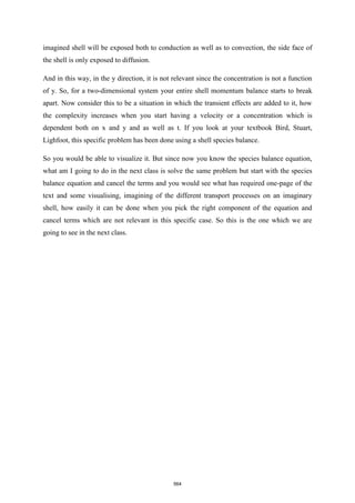 imagined shell will be exposed both to conduction as well as to convection, the side face of
the shell is only exposed to diffusion.
And in this way, in the y direction, it is not relevant since the concentration is not a function
of y. So, for a two-dimensional system your entire shell momentum balance starts to break
apart. Now consider this to be a situation in which the transient effects are added to it, how
the complexity increases when you start having a velocity or a concentration which is
dependent both on x and y and as well as t. If you look at your textbook Bird, Stuart,
Lighfoot, this specific problem has been done using a shell species balance.
So you would be able to visualize it. But since now you know the species balance equation,
what am I going to do in the next class is solve the same problem but start with the species
balance equation and cancel the terms and you would see what has required one-page of the
text and some visualising, imagining of the different transport processes on an imaginary
shell, how easily it can be done when you pick the right component of the equation and
cancel terms which are not relevant in this specific case. So this is the one which we are
going to see in the next class.
564
 
