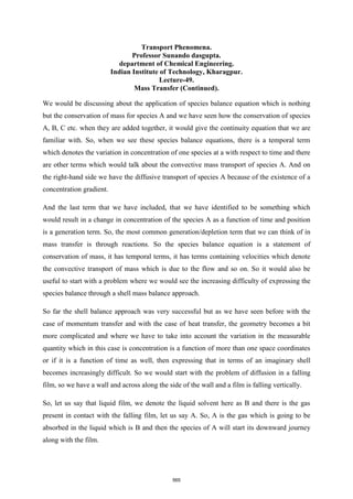 Transport Phenomena.
Professor Sunando dasgupta.
department of Chemical Engineering.
Indian Institute of Technology, Kharagpur.
Lecture-49.
Mass Transfer (Continued).
We would be discussing about the application of species balance equation which is nothing
but the conservation of mass for species A and we have seen how the conservation of species
A, B, C etc. when they are added together, it would give the continuity equation that we are
familiar with. So, when we see these species balance equations, there is a temporal term
which denotes the variation in concentration of one species at a with respect to time and there
are other terms which would talk about the convective mass transport of species A. And on
the right-hand side we have the diffusive transport of species A because of the existence of a
concentration gradient.
And the last term that we have included, that we have identified to be something which
would result in a change in concentration of the species A as a function of time and position
is a generation term. So, the most common generation/depletion term that we can think of in
mass transfer is through reactions. So the species balance equation is a statement of
conservation of mass, it has temporal terms, it has terms containing velocities which denote
the convective transport of mass which is due to the flow and so on. So it would also be
useful to start with a problem where we would see the increasing difficulty of expressing the
species balance through a shell mass balance approach.
So far the shell balance approach was very successful but as we have seen before with the
case of momentum transfer and with the case of heat transfer, the geometry becomes a bit
more complicated and where we have to take into account the variation in the measurable
quantity which in this case is concentration is a function of more than one space coordinates
or if it is a function of time as well, then expressing that in terms of an imaginary shell
becomes increasingly difficult. So we would start with the problem of diffusion in a falling
film, so we have a wall and across along the side of the wall and a film is falling vertically.
So, let us say that liquid film, we denote the liquid solvent here as B and there is the gas
present in contact with the falling film, let us say A. So, A is the gas which is going to be
absorbed in the liquid which is B and then the species of A will start its downward journey
along with the film.
565
 