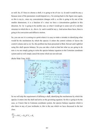 as well. So, if I have to choose a shell, it is going to be of size z
 x
 and it could be any y
because none of the parameters would depend on y. So coming back to the figure once again,
so this is my z
 , since my concentration changes with z, so this is going to be one of the
smaller dimensions, it is a function of x since we have a concentration gradient in this
direction. So x
 is going to be another one, so what I would get is some sort of a rod-like
structure in which this is z
 , this is x
 and it could be any y. And across these faces, there is
going to be convection and diffusive motion.
So, you can see it is coming to a point where it is easy to make a mistake in identifying what
would be the mechanism by which the species A enters the control volume or leaves the
control volume and so on. So, this problem has been presented in Bird, Stewart and Lightfoot
using this shell species balance. So you can take a look at that but what we are going to do
now is we are simply going to write the species balance equation in the Cartesian coordinate
system and we will simply cancel the terms which are not relevant.
(Refer Slide Time: 8:02)
So we will skip the requirement of defining a shell, identifying the mechanisms by which the
species A enters into the shell and arrive at the governing equation. So this is going to be the
case, so I know that in Cartesian coordinate system, the species balance equation which is
also there in any of your textbooks is, this is the one which we have discussed in the last
class.
2
A
A AB A A
C
v C D C R
t

+  =  +

567
 