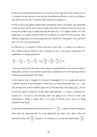 So this is the concentration of species A as a function of time and since it has velocity in it, so
it is going to be the convective term, this has the diffusion coefficient, so this is the diffusive
term and we have the rate of reaction which consumes or produces A.
So first of all we are going to make certain assumptions, there is no reaction, that means that
A does not react with B, and we have a steady-state which is reached in this case. So we are
solving the problem only at steady-state and the third one is A is slightly soluble in B. That
means the  is a constant and the fourth one is diffusion of A into B is a slow process. Then
what this simply tells us is that the penetration of A into the B is taking place over a period of
time, it is not a very fast penetration.
So other one is, it is laminar 1-D flow such that we have only 0
z
v  there is no velocity in
the y direction and no velocity in the x direction. So now I am going to expand this, if I
expand this, it is simply going to be
2 2 2
2 2 2
A A A A A A A
x y z AB A
C C C C C C C
v v v D R
t x y z x y z
 
      
+ + + = + + +
 
      
 
I am not writing the RA term since I have already assumed that there is no reaction which is
taking place, so there is no question of generation or depletion of A in the liquid gas mixture
when the gas gets absorbed in the liquid.
So the reaction term is dropped. So, because of assumption 2, it is a steady-state and this
would be 0 because of my assumption 5 which says it is a one-dimensional flow, so z
v is the
only nonzero term, so this would be equal to 0. For the same logic I am going to get y
v to be 0
as well since again it is laminar 1-D flow. But I understand that 0
z
v  and CA is going to be a
function of z. As I move in this direction, what I am going to see is that at a fixed z, the
concentration is going to change with z, it is going to increase with z since it is being
absorbed by the liquid.
So the entire left-hand side then I am going to have is A
z
C
v
z


is equal to, then I am going to
think about the right-hand side. So in the right-hand side what I have then is DAB will
obviously be there and
2
2
A
C
x


because CA is a function of x, so this term must be there
2
2
A
C
z


.
568
 
