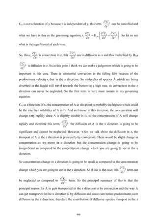 CA is not a function of y because it is independent of y, this term,
2
2
A
C
y


can be cancelled and
what we have is this as the governing equation,
2 2
2 2
A A A
z AB
C C C
v D
z x z
 
  
= +
 
  
 
. So let us see
what is the significance of each term.
So, this A
z
C
v
z


is convection in z, this
2
2
A
C
x


one is diffusion in x and this multiplied by DAB
2
2
A
C
z


is diffusion in z. So at this point I think we can make a judgement which is going to be
important in this case. There is substantial convection in the falling film because of the
predominant velocity z
v that in the z direction. So molecules of species A which are being
absorbed in the liquid will travel towards the bottom at a high rate, so convection in the z
direction can never be neglected. So the first term in here must remain in my governing
equation.
CA as a function of x, the concentration of A at this point is probably the highest which could
be the interface solubility of A in B. And as I move in this direction, the concentration will
change very rapidly since A is slightly soluble in B, so the concentration of A will change
rapidly and therefore this term,
2
2
A
C
x


the diffusion of A in the x direction is going to be
significant and cannot be neglected. However, when we talk about the diffusion in z, the
transport of A in the z direction is principally by convection. There would be slight change in
concentration as we move in z direction but the concentration change is going to be
insignificant as compared to the concentration change which you are going to see in the x
direction.
So concentration change in z direction is going to be small as compared to the concentration
change which you are going to see in the x direction. So if that is the case, this
2
2
A
C
z


term can
be neglected as compared to
2
2
A
C
x


term. So the principal summary of this is that the
principal reason for A to gets transported in the z direction is by convection and the way A
can get transported in the x direction is by diffusion and since convection predominates over
diffusion in the z direction, therefore the contribution of diffusive species transport in the z
569
 