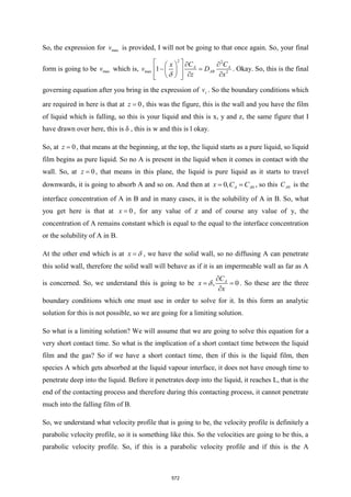 So, the expression for max
v is provided, I will not be going to that once again. So, your final
form is going to be max
v which is,
2 2
max 2
1 A A
AB
C C
x
v D
z x
   
 
− =
 
 
 
 
 
 

. Okay. So, this is the final
governing equation after you bring in the expression of z
v . So the boundary conditions which
are required in here is that at 0
z = , this was the figure, this is the wall and you have the film
of liquid which is falling, so this is your liquid and this is x, y and z, the same figure that I
have drawn over here, this is δ , this is w and this is l okay.
So, at 0
z = , that means at the beginning, at the top, the liquid starts as a pure liquid, so liquid
film begins as pure liquid. So no A is present in the liquid when it comes in contact with the
wall. So, at 0
z = , that means in this plane, the liquid is pure liquid as it starts to travel
downwards, it is going to absorb A and so on. And then at 0
0, A A
x C C
= = , so this 0
A
C is the
interface concentration of A in B and in many cases, it is the solubility of A in B. So, what
you get here is that at 0
x = , for any value of z and of course any value of y, the
concentration of A remains constant which is equal to the equal to the interface concentration
or the solubility of A in B.
At the other end which is at x =  , we have the solid wall, so no diffusing A can penetrate
this solid wall, therefore the solid wall will behave as if it is an impermeable wall as far as A
is concerned. So, we understand this is going to be , 0
A
C
x
x

= =

 . So these are the three
boundary conditions which one must use in order to solve for it. In this form an analytic
solution for this is not possible, so we are going for a limiting solution.
So what is a limiting solution? We will assume that we are going to solve this equation for a
very short contact time. So what is the implication of a short contact time between the liquid
film and the gas? So if we have a short contact time, then if this is the liquid film, then
species A which gets absorbed at the liquid vapour interface, it does not have enough time to
penetrate deep into the liquid. Before it penetrates deep into the liquid, it reaches L, that is the
end of the contacting process and therefore during this contacting process, it cannot penetrate
much into the falling film of B.
So, we understand what velocity profile that is going to be, the velocity profile is definitely a
parabolic velocity profile, so it is something like this. So the velocities are going to be this, a
parabolic velocity profile. So, if this is a parabolic velocity profile and if this is the A
572
 