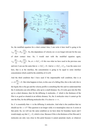 So, the modified equation for a short contact time, I can write it here itself is going to be
2
max 2
A A
AB
C C
v D
z x
 
=
 
. So, this dependence of velocity on x is no longer relevant for the case
of short contact time. So, I would start with the modified equation again,
2
max 2
A A
AB
C C
v D
z x
 
=
 
. So, at 0, 0
A
z C
= = this was what we have used in the previous case
and now I can use the same that at 0, 0
A
z C
= = . And at 0
0, A A
x C C
= = , I use the same over
here, that is at the interface, the concentration is going to be equal to some interface
concentration which could be the solubility of A in B.
And the third condition that I have used if the impermeable wall condition, that is at
, 0
A
C
x
x

= =

 . But what happens in here, in this case of a falling film, this is the wall, this is
the liquid, this is the gas and the velocity profile is something like this and we understand that
the A molecules can only diffuse, only up to a small distance. So, if it only goes into the film
up to a short distance, then for the diffusing A molecules,  which is the thickness of the
film is as good as situated at an infinite distance. So, the A molecules since it cannot go far
into the film, for the diffusing molecules this  is close to x =  .
So  is essentially then  to the diffusing A molecules. And what is the condition that we
should use for x =  ? This question is no longer valid, it is meaningless since no A exists at
that point. So, we will use the same condition as we have done for boundary layers and I
would simply say that 0
A
C = , which is true. Because if this is the thickness of the film and A
molecules are only very close to this point because it cannot penetrate much, so whatever
574
 