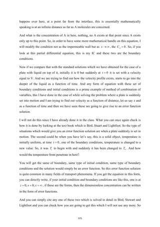 happens over here, at a point far from the interface, this is essentially mathematically
speaking is at an infinite distance as far as A molecules are concerned.
And what is the concentration of A in here, nothing, no A exists at that point since A exists
only up to this point. So, in order to have some more mathematical handle on this equation, I
will modify the condition not as the impermeable wall but as x →  , the 0
A
C = . So, if you
look at this partial differential equation, this is my IC and these two are the boundary
conditions.
Now if we compare that with the standard solutions which we have obtained for the case of a
plate with liquid on top of it, initially it is 0 but suddenly at 0
t = it is set with a velocity
equal to V. And we are trying to find out how the velocity profile exists, starts to go into the
deeper of the liquid as a function of time. And any form of equation with these set of
boundary conditions and initial conditions is a prime example of method of combination of
variables, this I have done in the case of while solving the problem where a plate is suddenly
set into motion and I am trying to find out velocity as a function of distance, let us say z and
as a function of time and then we have seen these are going to give rise to an error function
solution.
I will not do this since I have already done it in the class. What you can once again check is
how it is done by looking at the text book which is Bird, Stuart and Lightfoot. So the type of
situations which would give you an error function solution are when a plate suddenly is set in
motion. The second could be when you have let’s say, this is a solid object, temperature is
initially uniform, at time 0
t = , one of the boundary conditions, temperature is changed to a
new value. So, it was i
T to begin with and suddenly it has been changed to 0
T . And how
would the temperature front penetrate in here?
You will get the same of boundary, same type of initial condition, same type of boundary
conditions and the solution would simply be an error function. So this error function solution
is quite common in many fields of transport phenomena. If you get the equation in this form,
you can directly write, if your initial condition and boundary conditions are like this, one is at
0, 0,
z x x
= = =  , if these are the forms, then the dimensionless concentration can be written
in the form of error functions.
And you can simply cite any one of these two which is solved in detail in Bird, Stewart and
Lightfoot and you can check how you are going to get this which I will not use any more. So
575
 