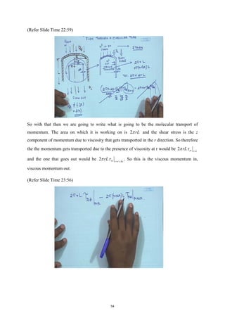 (Refer Slide Time 22:59)
So with that then we are going to write what is going to be the molecular transport of
momentum. The area on which it is working on is 2 rL
π and the shear stress is the z
component of momentum due to viscosity that gets transported in the r direction. So therefore
the the momentum gets transported due to the presence of viscosity at r would be 2 rz r r
rL
π τ =
and the one that goes out would be 2 rz r r r
rL
π τ = +∆
. So this is the viscous momentum in,
viscous momentum out.
(Refer Slide Time 23:56)
54
 