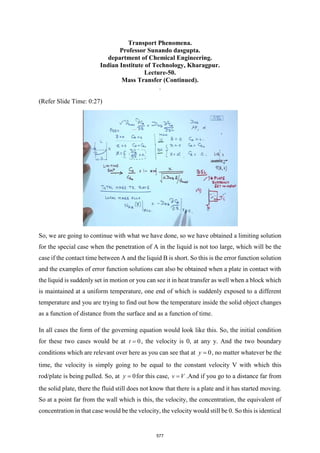 Transport Phenomena.
Professor Sunando dasgupta.
department of Chemical Engineering.
Indian Institute of Technology, Kharagpur.
Lecture-50.
Mass Transfer (Continued).
.
(Refer Slide Time: 0:27)
So, we are going to continue with what we have done, so we have obtained a limiting solution
for the special case when the penetration of A in the liquid is not too large, which will be the
case if the contact time between A and the liquid B is short. So this is the error function solution
and the examples of error function solutions can also be obtained when a plate in contact with
the liquid is suddenly set in motion or you can see it in heat transfer as well when a block which
is maintained at a uniform temperature, one end of which is suddenly exposed to a different
temperature and you are trying to find out how the temperature inside the solid object changes
as a function of distance from the surface and as a function of time.
In all cases the form of the governing equation would look like this. So, the initial condition
for these two cases would be at 0
t = , the velocity is 0, at any y. And the two boundary
conditions which are relevant over here as you can see that at 0
y = , no matter whatever be the
time, the velocity is simply going to be equal to the constant velocity V with which this
rod/plate is being pulled. So, at 0
y = for this case, v V
= .And if you go to a distance far from
the solid plate, there the fluid still does not know that there is a plate and it has started moving.
So at a point far from the wall which is this, the velocity, the concentration, the equivalent of
concentration in that case would be the velocity, the velocity would still be 0. So this is identical
577
 