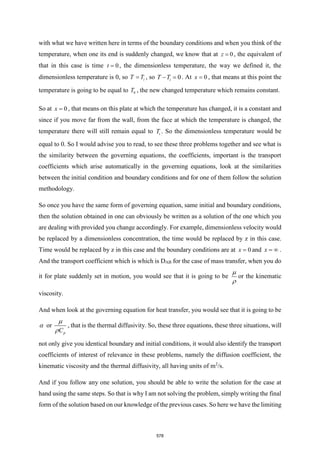 with what we have written here in terms of the boundary conditions and when you think of the
temperature, when one its end is suddenly changed, we know that at 0
z = , the equivalent of
that in this case is time 0
t = , the dimensionless temperature, the way we defined it, the
dimensionless temperature is 0, so i
T T
= , so 0
i
T T
− = . At 0
x = , that means at this point the
temperature is going to be equal to 0
T , the new changed temperature which remains constant.
So at 0
x = , that means on this plate at which the temperature has changed, it is a constant and
since if you move far from the wall, from the face at which the temperature is changed, the
temperature there will still remain equal to i
T . So the dimensionless temperature would be
equal to 0. So I would advise you to read, to see these three problems together and see what is
the similarity between the governing equations, the coefficients, important is the transport
coefficients which arise automatically in the governing equations, look at the similarities
between the initial condition and boundary conditions and for one of them follow the solution
methodology.
So once you have the same form of governing equation, same initial and boundary conditions,
then the solution obtained in one can obviously be written as a solution of the one which you
are dealing with provided you change accordingly. For example, dimensionless velocity would
be replaced by a dimensionless concentration, the time would be replaced by z in this case.
Time would be replaced by z in this case and the boundary conditions are at 0
x = and x =  .
And the transport coefficient which is which is DAB for the case of mass transfer, when you do
it for plate suddenly set in motion, you would see that it is going to be


or the kinematic
viscosity.
And when look at the governing equation for heat transfer, you would see that it is going to be
 or
p
C


, that is the thermal diffusivity. So, these three equations, these three situations, will
not only give you identical boundary and initial conditions, it would also identify the transport
coefficients of interest of relevance in these problems, namely the diffusion coefficient, the
kinematic viscosity and the thermal diffusivity, all having units of m2
/s.
And if you follow any one solution, you should be able to write the solution for the case at
hand using the same steps. So that is why I am not solving the problem, simply writing the final
form of the solution based on our knowledge of the previous cases. So here we have the limiting
578
 