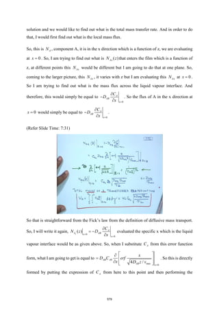 solution and we would like to find out what is the total mass transfer rate. And in order to do
that, I would first find out what is the local mass flux.
So, this is A
N , component A, it is in the x direction which is a function of z, we are evaluating
at 0
x = . So, I am trying to find out what is ( )
Ax
N z that enters the film which is a function of
z, at different points this Ax
N would be different but I am going to do that at one plane. So,
coming to the larger picture, this Ax
N , it varies with z but I am evaluating this Ax
N at 0
x = .
So I am trying to find out what is the mass flux across the liquid vapour interface. And
therefore, this would simply be equal to
0
A
AB
x
C
D
x =

−

. So the flux of A in the x direction at
0
x = would simply be equal to
0
A
AB
x
C
D
x =

−

.
(Refer Slide Time: 7:31)
So that is straightforward from the Fick’s law from the definition of diffusive mass transport.
So, I will write it again,
0
0
( )
x
A
A AB
x
x
C
N z D
x
=
=

= −

evaluated the specific x which is the liquid
vapour interface would be as given above. So, when I substitute A
C from this error function
form, what I am going to get is equal to 0
max 0
4 /
AB A
AB x
x
D C erf
x D z v
=
 

=  
  
 
. So this is directly
formed by putting the expression of A
C from here to this point and then performing the
579
 