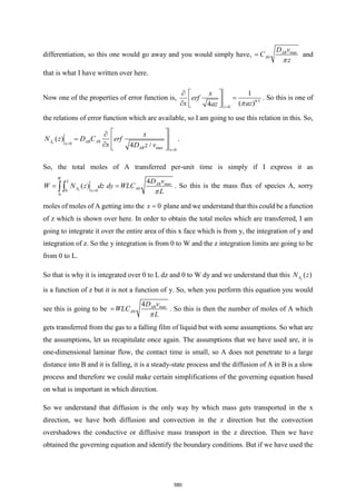 differentiation, so this one would go away and you would simply have, max
0
AB
A
D v
C
z
=

and
that is what I have written over here.
Now one of the properties of error function is, 0.5
0
1
( )
4 z
x
erf
x az
az =
  
=
 
   
. So this is one of
the relations of error function which are available, so I am going to use this relation in this. So,
0
0
max 0
( )
4 /
x
A AB A
x
AB x
x
N z D C erf
x D z v
=
=
 

=  
  
 
.
So, the total moles of A transferred per-unit time is simply if I express it as
max
0
0
0
0
4
( )
x
W
L
AB
A A
x
D v
W N z dz dy WLC
L
=
= =
 
. So this is the mass flux of species A, sorry
moles of moles of A getting into the 0
x = plane and we understand that this could be a function
of z which is shown over here. In order to obtain the total moles which are transferred, I am
going to integrate it over the entire area of this x face which is from y, the integration of y and
integration of z. So the y integration is from 0 to W and the z integration limits are going to be
from 0 to L.
So that is why it is integrated over 0 to L dz and 0 to W dy and we understand that this ( )
x
A
N z
is a function of z but it is not a function of y. So, when you perform this equation you would
see this is going to be max
0
4 AB
A
D v
WLC
L
=

. So this is then the number of moles of A which
gets transferred from the gas to a falling film of liquid but with some assumptions. So what are
the assumptions, let us recapitulate once again. The assumptions that we have used are, it is
one-dimensional laminar flow, the contact time is small, so A does not penetrate to a large
distance into B and it is falling, it is a steady-state process and the diffusion of A in B is a slow
process and therefore we could make certain simplifications of the governing equation based
on what is important in which direction.
So we understand that diffusion is the only way by which mass gets transported in the x
direction, we have both diffusion and convection in the z direction but the convection
overshadows the conductive or diffusive mass transport in the z direction. Then we have
obtained the governing equation and identify the boundary conditions. But if we have used the
580
 