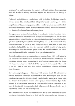 condition of very small contact time, then what you would see is that the A does not penetrate
much into B, so for the diffusing A molecules the other end, the solid wall is as if it stays at
infinity.
And since it is only diffusing by a small distance inside the liquid, to all diffusing A molecules
it would seem as if the entire liquid film is falling with a velocity equal to max
v . So a further
simplification of the governing equation, and the boundary conditions are possible which
would make them identical in form and the governing, the boundary and the initial conditions,
two situations for which analytic solutions are available.
So we get an error function solution and using the error function solution I can obtain what is
the flux of A molecules onto the surface of the liquid and integrating this flux over this entire
area, that is from 0 to L and from 0 to W, I can obtain the total number of molecules of A which
gets transported, which gets absorbed by the falling film of liquid. So this expression which we
have obtained finally is relevant in many falling film devices where a gas is going to be
absorbed on the liquid film. And it is a nice example to establish the utility of using species
balance equation rather than the shell species balance. So, from now on I think you will be
more comfortable while using this equation for all your subsequent analysis.
So what I would do next is a very quick problem, on mass transfer and which would again give
you some more ideas about the use of error function, the differentiation of error function and
how we can use mass balance in an engineering problem where you are going to find out the
rate of decrease of a layer of a slab of salt which is kept in contact with water. So, I have a slab
of salt and a body of water above it but they are separated from each other by another
impervious plate.
So, what is going to happen at 0
t = this plate which separates the salt slab and water, it is
removed. So now the solid slab is in contact with the water. So initially the water does not
contain any salt but as time progresses, the salt from the interface is going to get into the water
and therefore the concentration of salt in water is going to increase with time, if you fix the
location, or the concentration is going to be a function of this direction. That means as you
move far from the slab, the concentration of salt will progressively decrease. So it is a case of
concentration varying with time and with position.
So, a salt slab suddenly brought in contact with a deep pool of liquid and we have to find out
how the salt concentration changes in the liquid and what is the recession rate, that means as
581
 
