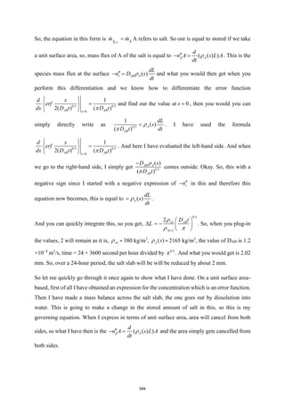 So, the equation in this form is st
OUT
A A
m m
= A refers to salt. So out is equal to stored if we take
a unit surface area, so, mass flux of A of the salt is equal to ( ( ) )
s
A A
d
n A s L A
dt

− =  . This is the
species mass flux at the surface ( )
s AB A
dL
n D s
dt

− =  and what you would then get when you
perform this differentiation and we know how to differentiate the error function
0.5 0.5
0
1
2( ) ( )
AB AB
x
d x
erf
dx D t D t
=
 
=
 
  
and find out the value at 0
x = , then you would you can
simply directly write as 0.5
1
( )
( )
A
AB
dL
s
D t dt
= 

. I have used the formula
0.5 0.5
0
1
2( ) ( )
AB AB
x
d x
erf
dx D t D t
=
 
=
 
  
. And here I have evaluated the left-hand side. And when
we go to the right-hand side, I simply get 0.5
( )
( )
AB A
AB
D s
D t
− 

comes outside. Okay. So, this with a
negative sign since I started with a negative expression of s
n
− in this and therefore this
equation now becomes, this is equal to ( )
A
dL
s
dt
=  .
And you can quickly integrate this, so you get, L

0.5
( )
2 As AB
A s
D t
 
= −  
 

 
. So, when you plug-in
the values, 2 will remain as it is, As
 = 380 kg/m3
, ( )
A s
 = 2165 kg/m3
, the value of DAB is 1.2
×10- 9
m2
/s, time = 24 × 3600 second per hour divided by 0.5
 . And what you would get is 2.02
mm. So, over a 24-hour period, the salt slab will be will be reduced by about 2 mm.
So let me quickly go through it once again to show what I have done. On a unit surface area-
based, first of all I have obtained an expression for the concentration which is an error function.
Then I have made a mass balance across the salt slab, the one goes out by dissolution into
water. This is going to make a change in the stored amount of salt in this, so this is my
governing equation. When I express in terms of unit surface area, area will cancel from both
sides, so what I have then is the ( ( ) )
s
A A
d
n A s L A
dt

− =  and the area simply gets cancelled from
both sides.
584
 