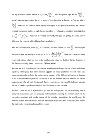 So, my mass flux can be written as
0
A
s AB
x
n D
x =

 = −


with a negative sign. So this
0
A
x
x =



I
already have the expressions for A
 in terms of error function, so I am try to find out what is
0
A
x
x =



and I use the formula which I have shown you in the previous example. So I have a
compact expression for this as well. So, the mass flux is evaluated as using this formula is this,
0.5
( )
( )
AB A
As
AB
D s
dL
dt D t
−
=



. Please do it yourself and verify that you are getting the same answer
following the example which I have shown you before.
And this differentiation, since As
 is a constant, it comes outside, so it is
dL
dt
. And then you
integrate it once and what you would get is, L

0.5
( )
2 As AB
A s
D t
 
= −  
 

 
this is the expression which
you would get and when you plug-in the numbers you would see that the, that the thickness of
the slab decreases by about 2 mm over a 24-hour period.
So what we have done in these two classes, showing the utility of the use of species balance
equation, identifying that error function appears in many problems of heat, mass and
momentum transfer, utilising the mathematical property of the differentiation of error function
at 0
x = at some specific point we can obtain, in the last problem we have obtained the surface
recession rate of a salt slab. So, through theory, examples, we have established mass transfer,
the use of species equation and complicated situations in mass transfer.
So now I think we are in a position to get into the analogy part, the last remaining part of
transport phenomena. Can we compare mathematically utilising the similar nature of the
governing equations and similar nature of the boundary conditions, the coefficients, the
relations of heat transfer in mass transfer, what needs to be done, that is the topic, that will be
the topic in the remaining classes of this course.
585
 