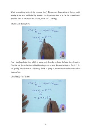 What is remaining is then is the pressure force? The pressure force acting at the top would
simply be the area multiplied by whatever be the pressure that is p0. So the expression of
pressure force at z=0 would be 0
2 r rp
π ∆ and at z = L, 2 L
r rp
π ∆
(Refer Slide Time 24:46)
And I also have body force which is acting on it. In order to obtain the body force, I need to
first find out the total volume of fluid that is present in here. The total volume is 2 r rL
π ∆ . So
the gravity force would be 2 r rL g
π ρ
∆ which is going to pull the liquid in the direction of
increase in z.
(Refer Slide Time 25:14)
55
 
