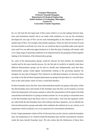 Transport Phenomena.
Professor Sunando Dasgupta.
Department of Chemical Engineering.
Indian Institute of Technology, Kharagpur.
Lecture-51.
Convection Transfer Equations.
So, we will start the last major part of this course which is to see the analogy between heat,
mass and momentum transfer and to see under what conditions we can use the correlation
developed for one type of flow can be used interchangeably as the relation for transport in
another type of flow. For example, heat transfer equations, if they are derived can they be used
for mass transfer as well and vice versa. So, we would see that it is possible under some special
cases and if we can add some approximations to it, then this type of analogy will remain valid
over a large range of operating conditions to be characterised by the grouping of them together
leading to the formation of the dimensionless groups.
So, some of the dimensionless groups would be relevant for heat transfer, for momentum
transfer and for the mass transfer process. So, the first job of would be to identify what these
different dimensionless groups can be and we should start fundamentally such that these
dimensionless groups would appear automatically looking at the governing equation for
transport, for any type of transport. Now whenever we talk about transport, we also know from
our study so far that all these transport phenomena are going to be prevalent in a very thin layer
close to the solid surface where we have a solid fluid interface.
So these boundary layers the heat, mass and momentum transfer are going to take place within
this thin boundary layer and outside of this boundary layer the flow can be treated as inviscid
where the temperature will remain constant or where the concentration will be equal to the bulk
concentration and therefore it is going to remain constant. So, we are going to concentrate more
on the thin boundary layer that forms close to a solid surface. And write the equations which
are valid inside the thin boundary layer and working with these equations, can we identify the
relevant dimensionless groups and under what conditions the relations let us say velocity or of
temperature which would give rise to an expression for concentration distribution.
So the 3 major parameters which will be of relevance here are the velocity inside the boundary
layer, the temperature or its variation inside the boundary layer and the concentration variation
inside the mass transfer boundary layer. We also realise that the thicknesses of these three
586
 