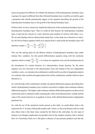 layers are going to be different. So whether the thickness of the hydrodynamic boundary layer
is going to be equal or different from that of thermal boundary layer would be covered by again
a parameter that should automatically appear in the equation describing the growth of the
hydrodynamic boundary layer or the growth of the thermal boundary layer.
Of these three we have extensively studied the behaviour of the momentum boundary layer or
hydrodynamic boundary layer. That we could do that because the hydrodynamic boundary
layer, it only has the velocity in x and y direction and variation of velocity with either x or y.
We are only dealing with two-dimensional steady flow, so the study was a function of x and y.
So, the Navier Stokes equation which in its special form is used inside the boundary layer will
therefore contain
2
2
x x x
x y
v v v
v v
x y y


 
  
+ =  
  
 
.
This was the starting point for the Blasius solution of hydrodynamic boundary layer under
laminar flow condition. So, this partial differentiation equation along with the continuity
equation which is simply 0
x x
v v
x y
 
+ =
 
so these two equations were solved simultaneously by
the introduction of a stream function, of a dimensionless stream function. So, the entire
equation was not converted in the dimensionless form and instead of the two independent
variables x and y, we introduce the combination variable and by an order of magnitude analysis
we could get what would be the approximate form of this combination variable which we have
denoted as 
So, with the help of this combination variable, the partial differential equation describing flow
inside a hydrodynamic boundary layer could be converted to a higher order nonlinear ordinary
differential equation. This higher order nonlinear ordinary differential equation was then solved
numerically and we obtained a table containing the value of the dimensionless variable and the
value of the stream function or its gradient in terms of the defined dimensionless independent
parameter eta.
So, with the use of the numerical results present in this table, we could obtain what is the
expression for  in terms of Reynolds number and x where x is the axial distance and we could
also obtain what is the shear stress exerted by the fluid on the solid plate. So, this type of
analysis even though complicated was possible only for the simplest situation, that is laminar
flow of a Newtonian fluid over a flat plate in absence of any pressure gradient such that the
587
 
