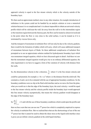 approach velocity is equal to the free stream velocity which is the velocity outside of the
boundary layer.
We then used an approximate method, since in any other situation, for example introduction of
turbulence in the system could not be handled by an analytic solution or even a numerical
solution because it is so complicated and it is almost impossible to obtain an universal velocity
profile which will be valid near the wall, far away from the wall or in the intermediate region
or the transition region between the faraway part, the flow can be treated as almost inviscid and
to the point where the flow is very close to the solid surface, it can be treated as if it is
terminated by viscous forces only.
And the transport of momentum in turbulent flow will not only be due to the velocity gradient,
there would be the formation of eddies which will carry, which will cause additional transport
of momentum between layers of fluids. So these additional complicacies of turbulent flow
prompted us to use an approximate solution method for hydrodynamic boundary layer which
was momentum integral equation, which we have discussed again in detail. And there we saw
that the momentum integral equation would give rise to an ordinary differential equation, the
only requirement is we have to suggest a form of the variation of velocity with distance from
the walls.
So, the dimensionless velocity in the x direction, x
v
U
where U is the free stream velocity and
could be a polynomial, for example 2
a b c
x x
+ + where x is the distance from the solid wall. The
constants a, b and c are to be evaluated with the use of appropriate boundary conditions. So the
boundary conditions were no slip at the fluid solid interface and as we move far from the plate,
what you would see is that the edge of the boundary layer, the axial velocity v would be equal
to the free stream velocity and the velocity profile inside the boundary layer would approach
this free stream velocity asymptotically, that means the velocity gradient would disappear at
the edge of the boundary layer.
So 0
x
y
dv
dy 
=
= and with the use of these boundary conditions which could open the profile and
then we have seen that one can use one 7th
power law which is completely empirical to express
the velocity in turbulent flow. But we realised that what are the shortcomings of use of the one
7th
power law that it cannot be used to obtain the shear stress at the liquid solid interface since
it gives you an infinite velocity gradient at the solid liquid interface.
588
 
