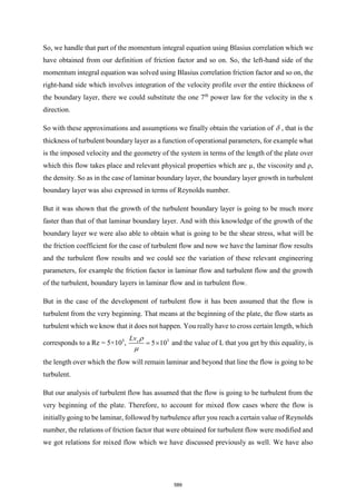 So, we handle that part of the momentum integral equation using Blasius correlation which we
have obtained from our definition of friction factor and so on. So, the left-hand side of the
momentum integral equation was solved using Blasius correlation friction factor and so on, the
right-hand side which involves integration of the velocity profile over the entire thickness of
the boundary layer, there we could substitute the one 7th
power law for the velocity in the x
direction.
So with these approximations and assumptions we finally obtain the variation of  , that is the
thickness of turbulent boundary layer as a function of operational parameters, for example what
is the imposed velocity and the geometry of the system in terms of the length of the plate over
which this flow takes place and relevant physical properties which are µ, the viscosity and ρ,
the density. So as in the case of laminar boundary layer, the boundary layer growth in turbulent
boundary layer was also expressed in terms of Reynolds number.
But it was shown that the growth of the turbulent boundary layer is going to be much more
faster than that of that laminar boundary layer. And with this knowledge of the growth of the
boundary layer we were also able to obtain what is going to be the shear stress, what will be
the friction coefficient for the case of turbulent flow and now we have the laminar flow results
and the turbulent flow results and we could see the variation of these relevant engineering
parameters, for example the friction factor in laminar flow and turbulent flow and the growth
of the turbulent, boundary layers in laminar flow and in turbulent flow.
But in the case of the development of turbulent flow it has been assumed that the flow is
turbulent from the very beginning. That means at the beginning of the plate, the flow starts as
turbulent which we know that it does not happen. You really have to cross certain length, which
corresponds to a Re = 5×105
, 5
5 10
x
Lv 

=  and the value of L that you get by this equality, is
the length over which the flow will remain laminar and beyond that line the flow is going to be
turbulent.
But our analysis of turbulent flow has assumed that the flow is going to be turbulent from the
very beginning of the plate. Therefore, to account for mixed flow cases where the flow is
initially going to be laminar, followed by turbulence after you reach a certain value of Reynolds
number, the relations of friction factor that were obtained for turbulent flow were modified and
we got relations for mixed flow which we have discussed previously as well. We have also
589
 