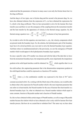 understood that the parameters of interest in many cases is not only the friction factor but it is
the drag coefficient.
And the drag is of two types, one is friction drag and the second is the pressure drag. So, we
have also obtained relations from the expression of Cf, we have obtained the expressions for
Cd which is the drag coefficient. Then we have proceeded to solve for the laminar flow heat
transfer cases and there we saw the emergence of the coupling between the momentum transfer
and the heat transfer by the appearance of velocity in the thermal energy equation. So, the
thermal energy equation was
2
2
x y
T T T
v v
x y y

 
  
+ =  
  
 
in absence of any heat generation.
So, in order to solve for this equation, one must know vx, etc., the velocity components which
are present inside the boundary layer. So, the solution, the hydrodynamic part of the boundary
layer has to be solved up before you even start to solve the thermal boundary layer equation.
And there where we nondimensionalized it, like previously, we saw the emergence of Prandtl
number which would appear in the hydrodynamic boundary layer equation.
So once a specific value of Pr number was chosen and with the help of the data that we have
from the momentum boundary layer, the temperature profile, more importantly the temperature
gradient at the solid liquid interface could be obtained. So,
0
T



=


which signifies that it is on
the solid surface, this engineering parameter that is the dimensionless temperature gradient at
the solid liquid interface could be expressed as a function of Pr number.
So
0
T



=


where  is the combination variable was expressed in the form of 1/3
Pr and a
constant associated with it. So, working with this fitted value of the solution, one would be able
to obtain what is the expression for Nusselt number which is the most important parameter that
one refers to in heat transfer, the Nusselt number for the case of laminar flow heat transfer in a
thermal boundary layer. So, what we obtained was a Nusselt number relation which equal to
some constant, function of Reynolds number and a function of Prandtl number.
So, this we have obtained within certain ranges of Prandtl number, as well as range of Reynolds
number because the relation which we have obtained so far is only valid for laminar flow heat
transfer process. But how do we extend that to turbulent flow? The same way we have done
590
 
